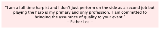 “I am a full time harpist and I don’t just perform on the side as a second job but playing the harp is my primary and only profession.  I am committed to bringing the assurance of quality to your event.”    
- Esther Lee -
